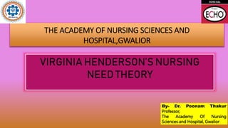 THE ACADEMY OF NURSING SCIENCES AND
HOSPITAL,GWALIOR
VIRGINIA HENDERSON’S NURSING
NEED THEORY
By- Dr. Poonam Thakur
Professor,
The Academy Of Nursing
Sciences and Hospital, Gwalior
 