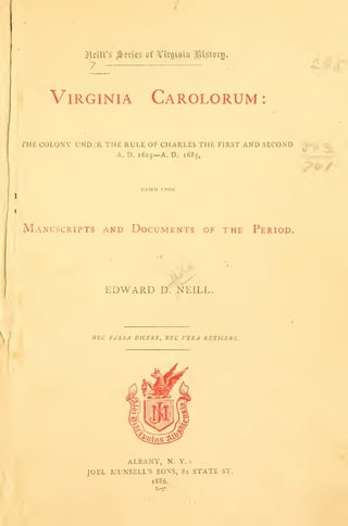 7 :
Virginia Carolorum :
THE COLONY UND2R THE RULE OF CHARLES THE FIRST AND SECOND
A. D. 1625—A. D. 1685,
KASED UPON
Manuscripts and Documents of the Period.
EDWARD D'f NEILL.
NEC FALSA DICERE, NEC VERA RET1CERE.
ALBANY, N. Y. :
JOEL MUNSELL'S SONS, 82 STATE ST.
1886.
 