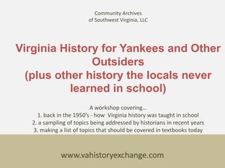 Community Archives
                         of Southwest Virginia, LLC




Virginia History for Yankees and Other
               Outsiders
  (plus other history the locals never
           learned in school)
                           A workshop covering…
     1. back in the 1950’s - how Virginia history was taught in school
   2. a sampling of topics being addressed by historians in recent years
   3. making a list of topics that should be covered in textbooks today



              www.vahistoryexchange.com
 
