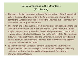 Native Americans in the Mountains
                           (First People)
• The early colonial times were turbulent for the Indians of the Shenandoah
  Valley. On only a few generations the Susquehannock, who wanted to
  control the European’s fur trade, forced the Shawnee out. The Iroquois in
  turn forced the Susquehannock out.
• The French and Indian War (1754-63) started over competing claims to the
  Ohio territory between the British and French. Upon attack, the settlers
  sought refuge at nearby forts that the colonial government constructed.
  …Many settlers who lied in this area fled to the safety of the Piedmont and
  Tidewater regions of Virginia and the Carolinas. Those who stayed risked
  attack, death, or capture by the Shawnee from the Ohio Valley, later by
  the great Indian Chief, Tecumseh.
• By the time enough Europeans came to set up towns, southwestern
  Virginia had become another region devoid of Indian villages. The only
  natives sighted were hunting and trading groups of Cherokee and
  Shawnee passing through.
 