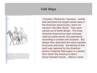 Folk Ways

“Crackers, Rednecks, Hoosiers – words
that described the largest social class in
the American backcountry- were not
coined in the New World. They were
carried out of North Britain. For three
centuries these terms were variously
used as praise words and pejoratives,
according to context and occasion. But
always they described the same paradox
of poverty and pride. Something of that
spirit was captured by the American
painter Frederick Remington in a sketch
from which this drawing is taken.”
David Hackett Fischer…Albion‟s Seed
 