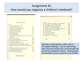Assignment #1
How would you organize a children’s textbook?




                      Working in small groups, make a list of
                      30 chapter headings. Just to make things
                      easy, this book should only cover through the
                      end of the nineteenth century…Writing about
                      the twentieth century would be much harder!
 