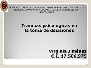 UNIVERSIDAD FERMIN TORO VICERECTORADO ACADEMICO DECANATO DE
     CIENCIAS ECONOMICASY SOCIALES ESCUELA DE RELACIONES
                        INDUSTRIALES




          Trampas psicológicas en
           la toma de decisiones




                               Virginia Jiménez
                                C.I. 17.506.975
 