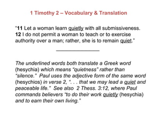 1 Timothy 2 – Vocabulary & Translation
“11 Let a woman learn quietly with all submissiveness.
12 I do not permit a woman to teach or to exercise
authority over a man; rather, she is to remain quiet.”
_______________
The underlined words both translate a Greek word
(hesychia) which means “quietness” rather than
“silence.” Paul uses the adjective form of the same word
(hesychios) in verse 2, “. . . that we may lead a quiet and
peaceable life.” See also 2 Thess. 3:12, where Paul
commands believers “to do their work quietly (hesychia)
and to earn their own living.”
 