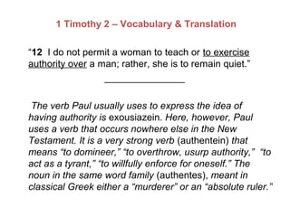 1 Timothy 2 – Vocabulary & Translation
“12 I do not permit a woman to teach or to exercise
authority over a man; rather, she is to remain quiet.”
_______________
The verb Paul usually uses to express the idea of
having authority is exousiazein. Here, however, Paul
uses a verb that occurs nowhere else in the New
Testament. It is a very strong verb (authentein) that
means “to domineer,” “to overthrow, usurp authority,” “to
act as a tyrant,” “to willfully enforce for oneself.” The
noun in the same word family (authentes), meant in
classical Greek either a “murderer” or an “absolute ruler.”
 