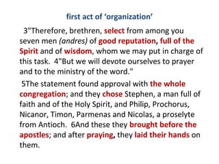first act of ‘organization’
3"Therefore, brethren, select from among you
seven men (andres) of good reputation, full of the
Spirit and of wisdom, whom we may put in charge of
this task. 4"But we will devote ourselves to prayer
and to the ministry of the word."
5The statement found approval with the whole
congregation; and they chose Stephen, a man full of
faith and of the Holy Spirit, and Philip, Prochorus,
Nicanor, Timon, Parmenas and Nicolas, a proselyte
from Antioch. 6And these they brought before the
apostles; and after praying, they laid their hands on
them.
 