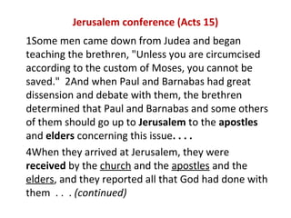 Jerusalem conference (Acts 15)
1Some men came down from Judea and began
teaching the brethren, "Unless you are circumcised
according to the custom of Moses, you cannot be
saved." 2And when Paul and Barnabas had great
dissension and debate with them, the brethren
determined that Paul and Barnabas and some others
of them should go up to Jerusalem to the apostles
and elders concerning this issue. . . .
4When they arrived at Jerusalem, they were
received by the church and the apostles and the
elders, and they reported all that God had done with
them . . . (continued)
 