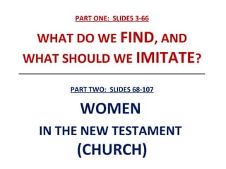 PART ONE: SLIDES 3-66
WHAT DO WE FIND, AND
WHAT SHOULD WE IMITATE?
__________________________________________________________________
PART TWO: SLIDES 68-107
WOMEN
IN THE NEW TESTAMENT
(CHURCH)
 