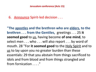Jerusalem conference (Acts 15)
6. Announce Spirit-led decision . . .
"The apostles and the brethren who are elders, to the
brethren . . . from the Gentiles, greetings . . . 25 it
seemed good to us, having become of one mind, to
select men . . . who . . . will also report . . . by word of
mouth. 28 "For it seemed good to the Holy Spirit and to
us to lay upon you no greater burden than these
essentials: 29 that you abstain from things sacrificed to
idols and from blood and from things strangled and
from fornication . . . .”
 