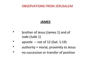 OBSERVATIONS FROM JERUSALEM
JAMES
* brother of Jesus (James 1) and of
Jude (Jude 1)
* apostle -- not of 12 (Gal. 1:19)
* authority = moral, proximity to Jesus
* no succession or transfer of position
 