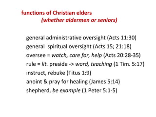 functions of Christian elders
(whether aldermen or seniors)
general administrative oversight (Acts 11:30)
general spiritual oversight (Acts 15; 21:18)
oversee = watch, care for, help (Acts 20:28-35)
rule = lit. preside -> word, teaching (1 Tim. 5:17)
instruct, rebuke (Titus 1:9)
anoint & pray for healing (James 5:14)
shepherd, be example (1 Peter 5:1-5)
 