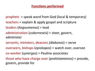 Functions performed
prophets = speak word from God (local & temporary)
teachers = explain & apply gospel and scripture
leaders (hegoumenos) = lead
administration (cuberneseis) = steer, govern,
administer
servants, ministers, deacons (diakonos) = serve
overseers, bishops (episkopos) = watch over, oversee
co-worker (synergos) = Pauline associates
those who have charge over (prohistamenos) = preside,
govern, provide for
 