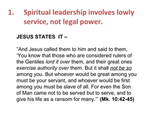 1. Spiritual leadership involves lowly
service, not legal power.
JESUS STATES IT –
”And Jesus called them to him and said to them,   
‘You know that those who are considered rulers of  
the Gentiles lord it over them, and their great ones 
exercise authority over them. But it shall not be so 
among you. But whoever would be great among you 
must be your servant, and whoever would be first 
among you must be slave of all. For even the Son     
of Man came not to be served but to serve, and to 
give his life as a ransom for many.’” (Mk. 10:42-45)
 