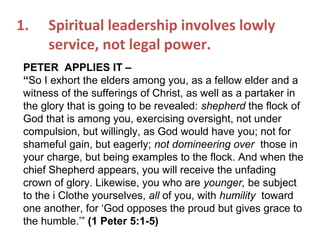 1. Spiritual leadership involves lowly
service, not legal power.
PETER APPLIES IT –
“So I exhort the elders among you, as a fellow elder and a
witness of the sufferings of Christ, as well as a partaker in
the glory that is going to be revealed: shepherd the flock of
God that is among you, exercising oversight, not under
compulsion, but willingly, as God would have you; not for
shameful gain, but eagerly; not domineering over those in
your charge, but being examples to the flock. And when the
chief Shepherd appears, you will receive the unfading
crown of glory. Likewise, you who are younger, be subject
to the i Clothe yourselves, all of you, with humility toward
one another, for ‘God opposes the proud but gives grace to
the humble.’” (1 Peter 5:1-5)
 