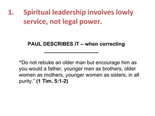 1. Spiritual leadership involves lowly
service, not legal power.
PAUL DESCRIBES IT – when correcting
___________________
“Do not rebuke an older man but encourage him as
you would a father, younger men as brothers, older
women as mothers, younger women as sisters, in all
purity.” (1 Tim. 5:1-2)
 