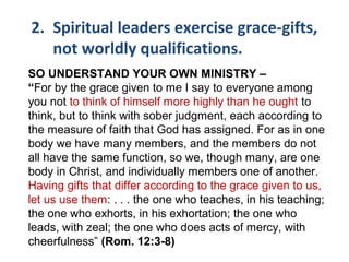 2. Spiritual leaders exercise grace-gifts,
not worldly qualifications.
SO UNDERSTAND YOUR OWN MINISTRY –
“For by the grace given to me I say to everyone among
you not to think of himself more highly than he ought to
think, but to think with sober judgment, each according to
the measure of faith that God has assigned. For as in one
body we have many members, and the members do not
all have the same function, so we, though many, are one
body in Christ, and individually members one of another.
Having gifts that differ according to the grace given to us,
let us use them: . . . the one who teaches, in his teaching;
the one who exhorts, in his exhortation; the one who
leads, with zeal; the one who does acts of mercy, with
cheerfulness” (Rom. 12:3-8)
 