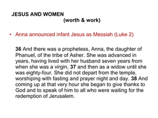 JESUS AND WOMEN
(worth & work)
• Anna announced infant Jesus as Messiah (Luke 2)
36 And there was a prophetess, Anna, the daughter of
Phanuel, of the tribe of Asher. She was advanced in
years, having lived with her husband seven years from
when she was a virgin, 37 and then as a widow until she
was eighty-four. She did not depart from the temple,
worshiping with fasting and prayer night and day. 38 And
coming up at that very hour she began to give thanks to
God and to speak of him to all who were waiting for the
redemption of Jerusalem.
 