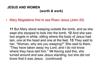 JESUS AND WOMEN
(worth & work)
• Mary Magdalene first to see Risen Jesus (John 20)
11 But Mary stood weeping outside the tomb, and as she
wept she stooped to look into the tomb. 12 And she saw
two angels in white, sitting where the body of Jesus had
lain, one at the head and one at the feet. 13 They said to
her, “Woman, why are you weeping?” She said to them,
“They have taken away my Lord, and I do not know
where they have laid him.” 14 Having said this, she
turned around and saw Jesus standing, but she did not
know that it was Jesus. (continued)
 