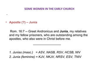 SOME WOMEN IN THE EARLY CHURCH
• Apostle (?) – Junia
Rom. 16:7 -- Greet Andronicus and Junia, my relatives
and my fellow prisoners, who are outstanding among the
apostles, who also were in Christ before me.
________________
1. Junias (masc.) = ASV, NASB, RSV, HCSB, NIV
2. Junia (feminine) = KJV, NKJV, NRSV, ESV, TNIV
 