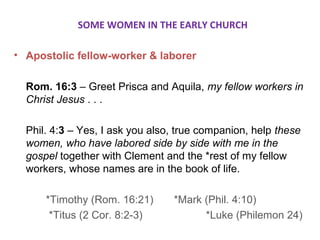 SOME WOMEN IN THE EARLY CHURCH
• Apostolic fellow-worker & laborer
Rom. 16:3 – Greet Prisca and Aquila, my fellow workers in
Christ Jesus . . .
Phil. 4:3 – Yes, I ask you also, true companion, help these
women, who have labored side by side with me in the
gospel together with Clement and the *rest of my fellow
workers, whose names are in the book of life.
*Timothy (Rom. 16:21) *Mark (Phil. 4:10)
*Titus (2 Cor. 8:2-3) *Luke (Philemon 24)
 