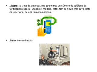 • Dialers: Se trata de un programa que marca un número de teléfono de 
tarificación especial usando el módem, estos NTA son números cuyo coste 
es superior al de una llamada nacional. 
• Spam: Correo basura. 
 