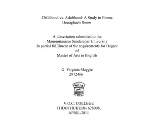 Childhood vs. Adulthood: A Study in Emma Donaghue's  Room   A dissertation submitted to the Manonmaniam Sundaranar University In partial fulfilment of the requirements for Degree of Master of Arts in English G. Virginia Maggie 2972466  V.O.C. COLLEGE THOOTHUKUDI- 628008. APRIL-2011 