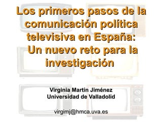 Los primeros pasos de la
 comunicación política
  televisiva en España:
  Un nuevo reto para la
      investigación

      Virginia Martín Jiménez
     Universidad de Valladolid

       virgimj@hmca.uva.es
 