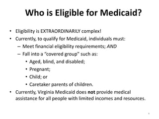 Who is Eligible for Medicaid?
• Eligibility is EXTRAORDINARILY complex!
• Currently, to qualify for Medicaid, individuals must:
– Meet financial eligibility requirements; AND
– Fall into a “covered group” such as:
• Aged, blind, and disabled;
• Pregnant;
• Child; or
• Caretaker parents of children.
• Currently, Virginia Medicaid does not provide medical
assistance for all people with limited incomes and resources.
4

 