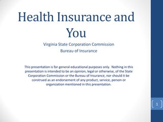 Health Insurance and
You
Virginia State Corporation Commission
Bureau of Insurance

This presentation is for general educational purposes only. Nothing in this
presentation is intended to be an opinion, legal or otherwise, of the State
Corporation Commission or the Bureau of Insurance, nor should it be
construed as an endorsement of any product, service, person or
organization mentioned in this presentation.

1

 