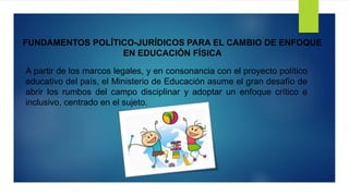 FUNDAMENTOS POLÍTICO-JURÍDICOS PARA EL CAMBIO DE ENFOQUE
EN EDUCACIÓN FÍSICA
A partir de los marcos legales, y en consonancia con el proyecto político
educativo del país, el Ministerio de Educación asume el gran desafío de
abrir los rumbos del campo disciplinar y adoptar un enfoque crítico e
inclusivo, centrado en el sujeto.
 