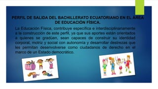 PERFIL DE SALIDA DEL BACHILLERATO ECUATORIANO EN EL ÁREA
DE EDUCACIÓN FÍSICA.
La Educación Física, contribuye específica e interdisciplinariamente
a la construcción de este perfil, ya que sus aportes están orientados
a quienes se gradúen, sean capaces de construir su identidad
corporal, motriz y social con autonomía y desarrollar destrezas que
les permitan desenvolverse como ciudadanos de derecho en el
marco de un Estado democrático.
 
