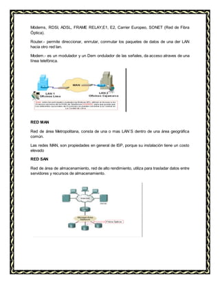 Módems, RDSI, ADSL, FRAME RELAY,E1, E2, Carrier Europeo, SONET (Red de Fibra
Óptica).
Router.- permite direccionar, enrrutar, conmutar los paquetes de datos de una der LAN
hacia otro red lan.
Modem.- es un modulador y un Dem ondulador de las señales, da acceso atraves de una
línea telefónica.
RED MAN
Red de área Metropolitana, consta de una o mas LAN´S dentro de una área geográfica
común.
Las redes MAN, son propiedades en general de ISP, porque su instalación tiene un costo
elevado
RED SAN
Red de área de almacenamiento, red de alto rendimiento, utiliza para trasladar datos entre
servidores y recursos de almacenamiento.
 