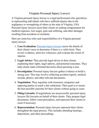 Virginia Personal Injury Lawyer
A Virginia personal injury lawyer is a legal professional who specializes
in representing individuals who have suffered injuries due to the
negligence or wrongdoing of others in the state of Virginia, USA.
Personal injury lawyers assist their clients in seeking compensation for
medical expenses, lost wages, pain and suffering, and other damages
resulting from accidents or incidents.
Here are some key roles and responsibilities of a Virginia personal
injury lawyer:
1. Case Evaluation: Personal injury lawyers assess the details of
their clients' cases to determine if there is a valid claim. They
review evidence, interview witnesses, and evaluate the extent of
injuries.
2. Legal Advice: They provide legal advice to their clients,
explaining their rights, legal options, and potential outcomes. They
help clients make informed decisions about pursuing a case.
3. Investigation: Personal injury lawyers gather evidence to build a
strong case. This may involve collecting accident reports, medical
records, photos, and other relevant documents.
4. Negotiation: They negotiate with insurance companies and
opposing parties to reach a fair settlement. Their goal is to secure
the best possible outcome for their clients without going to court.
5. Filing Lawsuits: If negotiations are unsuccessful, personal injury
lawyers file lawsuits on behalf of their clients. They prepare legal
documents, follow court procedures, and represent their clients in
court if necessary.
6. Representation: Personal injury lawyers represent their clients
throughout the legal process. This includes attending hearings,
depositions, and other proceedings.
 