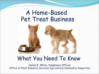 A Home-Based Pet Treat Business What You Need To Know Connie E. White, Compliance Officer Office of Plant Industry Services-Agricultural Commodity Inspection 