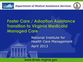 www.dmas.virginia.gov 1
Department of Medical Assistance Services
Foster Care / Adoption Assistance
Transition to Virginia Medicaid
Managed Care
National Institute for
Health Care Management
April 2013
www.dmas.virginia.gov 1
Department of Medical Assistance Services
 