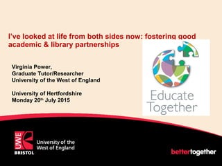 I’ve looked at life from both sides now: fostering good
academic & library partnerships
Virginia Power,
Graduate Tutor/Researcher
University of the West of England
University of Hertfordshire
Monday 20th
July 2015
 