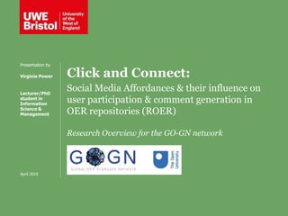 Click and Connect:
Social Media Affordances & their influence on
user participation & comment generation in
OER repositories (ROER)
Research Overview for the GO-GN network
Presentation by
Virginia Power
Lecturer/PhD
student in
Information
Science &
Management
April 2019
 