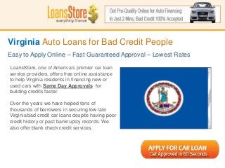 Virginia Auto Loans for Bad Credit People
Easy to Apply Online – Fast Guaranteed Approval – Lowest Rates

LoansStore, one of America’s premier car loan
service providers, offers free online assistance
to help Virginia residents in financing new or
used cars with Same Day Approvals for
building credits faster.

Over the years we have helped tens of
thousands of borrowers in securing low rate
Virginia bad credit car loans despite having poor
credit history or past bankruptcy records. We
 SS
also offer blank check credit services.
 