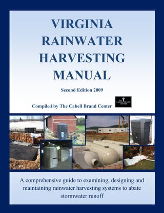 Virginia Rainwater Harvesting Manual 2009

                 VIRGINIA
                RAINWATER
                HARVESTING
                 MANUAL
                                Second Edition 2009


          Compiled by The Cabell Brand Center




A comprehensive guide to examining, designing and
   maintaining rainwater harvesting systems to abate
The Cabell Brand Center
Salem, VA
                        stormwater runoff          Page i
www.cabellbrandcenter.org
 