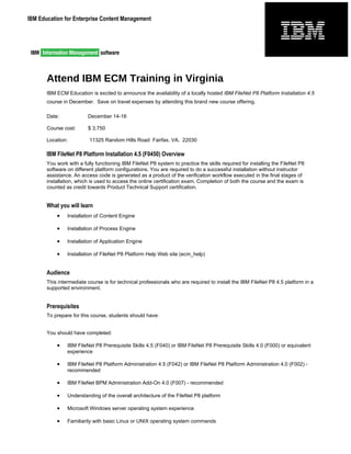 IBM Education for Enterprise Content Management




       Attend IBM ECM Training in Virginia
       IBM ECM Education is excited to announce the availability of a locally hosted IBM FileNet P8 Platform Installation 4.5
       course in December. Save on travel expenses by attending this brand new course offering.

       Date:             December 14-18

       Course cost:      $ 3,750

       Location:          11325 Random Hills Road Fairfax, VA. 22030

       IBM FileNet P8 Platform Installation 4.5 (F0450) Overview
       You work with a fully functioning IBM FileNet P8 system to practice the skills required for installing the FileNet P8
       software on different platform configurations. You are required to do a successful installation without instructor
       assistance. An access code is generated as a product of the verification workflow executed in the final stages of
       installation, which is used to access the online certification exam. Completion of both the course and the exam is
       counted as credit towards Product Technical Support certification.


       What you will learn
           •    Installation of Content Engine

           •    Installation of Process Engine

           •    Installation of Application Engine

           •    Installation of FileNet P8 Platform Help Web site (ecm_help)


       Audience
       This intermediate course is for technical professionals who are required to install the IBM FileNet P8 4.5 platform in a
       supported environment.


       Prerequisites
       To prepare for this course, students should have:


       You should have completed:

           •    IBM FileNet P8 Prerequisite Skills 4.5 (F040) or IBM FileNet P8 Prerequisite Skills 4.0 (F000) or equivalent
                experience

           •    IBM FileNet P8 Platform Administration 4.5 (F042) or IBM FileNet P8 Platform Administration 4.0 (F002) -
                recommended

           •    IBM FileNet BPM Administration Add-On 4.0 (F007) - recommended

           •    Understanding of the overall architecture of the FileNet P8 platform

           •    Microsoft Windows server operating system experience

           •    Familiarity with basic Linux or UNIX operating system commands
 