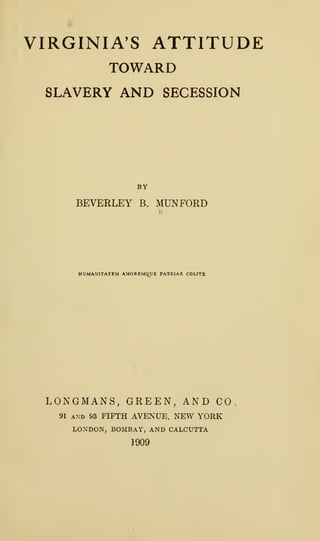 VIRGINIA'S ATTITUDE
TOWARD
SLAVERY AND SECESSION
BY
BEVERLEY B. MUNFORD
HUMAN1TATEM AMOREMQUE PATRIAE COUTI
LONGMANS, GREEN, AND CO
91 and 93 FIFTH AVENUE, NEW YORK
LONDON, BOMBAY, AND CALCUTTA
1909
 