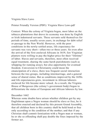 Virginia Slave Laws
Printer Friendly Version (PDF): Virginia Slave Laws.pdf
Context: When the colony of Virginia began, most labor on the
tobacco plantations that drove its economy was done by English
or Irish indentured servants. These servants sold themselves for
periods of time, usually seven years, in exchange for debt relief
or passage to the New World. However, with the poor
conditions in the newly-settled areas, life expectancy for
servants was very short—often two or three years. So even after
the arrival of the first enslaved Africans in 1619, few Virginian
planters were willing to pay the higher price for their “lifetime”
of labor. Slaves and servants, therefore, most often received
equal treatment, sharing the same harsh punishments (such as
whipping for running away), but also opportunity for eventual
freedom. Conversion to Christianity could mean the
emancipation of a slave, there was frequent social interaction
between the two groups, including intermarriage, and a general
sense of shared status. But as conditions improved by the 1650s
and life expectancies grew, investment in African laborers
enslaved for life became more valued. As a result, the Virginia
House of Burgesses (the colony’s government body) began to
differentiate the status of European and African laborers by law.
December 1662
Whereas some doubts have arisen whether children got by any
Englishman upon a Negro woman should be slave or free, be it
therefore enacted and declared by this present Grand Assembly,
that all children born in this country shall be held bond or free
only according to the condition of the mother; and that if any
Christian shall commit fornication with a Negro man or woman,
he or she so offending shall pay double the fines imposed by the
former act.
 