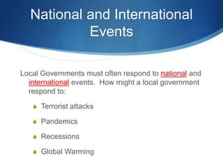 National and International EventsLocal Governments must often respond to national and international events.  How might a local government respond to:Terrorist attacksPandemicsRecessionsGlobal Warming