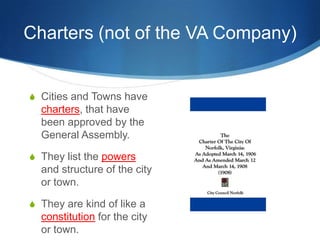 Charters (not of the VA Company)Cities and Towns have charters, that have been approved by the General Assembly.They list the powers and structure of the city or town.They are kind of like a constitution for the city or town.
