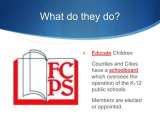 What do they do?Educate Children	Counties and Cities have a schoolboard which oversees the operation of the K-12 public schools.	Members are elected or appointed.