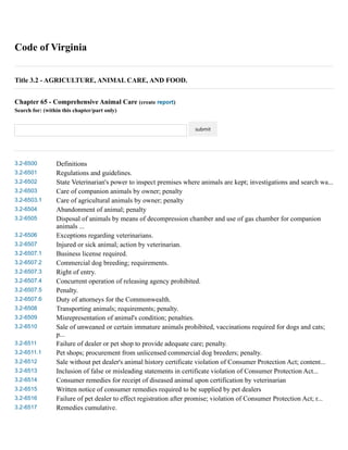 Code of Virginia 
Title 3.2 - AGRICULTURE, ANIMAL CARE, AND FOOD. 
Chapter 65 - Comprehensive Animal Care (create report) 
Search for: (within this chapter/part only) 
submit 
3.2-6500 Definitions 
3.2-6501 Regulations and guidelines. 
3.2-6502 State Veterinarian's power to inspect premises where animals are kept; investigations and search wa... 
3.2-6503 Care of companion animals by owner; penalty 
3.2-6503.1 Care of agricultural animals by owner; penalty 
3.2-6504 Abandonment of animal; penalty 
3.2-6505 Disposal of animals by means of decompression chamber and use of gas chamber for companion 
animals ... 
3.2-6506 Exceptions regarding veterinarians. 
3.2-6507 Injured or sick animal; action by veterinarian. 
3.2-6507.1 Business license required. 
3.2-6507.2 Commercial dog breeding; requirements. 
3.2-6507.3 Right of entry. 
3.2-6507.4 Concurrent operation of releasing agency prohibited. 
3.2-6507.5 Penalty. 
3.2-6507.6 Duty of attorneys for the Commonwealth. 
3.2-6508 Transporting animals; requirements; penalty. 
3.2-6509 Misrepresentation of animal's condition; penalties. 
3.2-6510 Sale of unweaned or certain immature animals prohibited, vaccinations required for dogs and cats; 
p... 
3.2-6511 Failure of dealer or pet shop to provide adequate care; penalty. 
3.2-6511.1 Pet shops; procurement from unlicensed commercial dog breeders; penalty. 
3.2-6512 Sale without pet dealer's animal history certificate violation of Consumer Protection Act; content... 
3.2-6513 Inclusion of false or misleading statements in certificate violation of Consumer Protection Act... 
3.2-6514 Consumer remedies for receipt of diseased animal upon certification by veterinarian 
3.2-6515 Written notice of consumer remedies required to be supplied by pet dealers 
3.2-6516 Failure of pet dealer to effect registration after promise; violation of Consumer Protection Act; r... 
3.2-6517 Remedies cumulative. 
 
