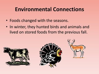 Environmental Connections 
• Foods changed with the seasons. 
• In winter, they hunted birds and animals and 
lived on stored foods from the previous fall. 
 