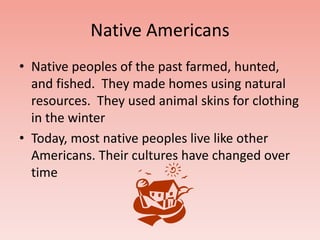 Native Americans 
• Native peoples of the past farmed, hunted, 
and fished. They made homes using natural 
resources. They used animal skins for clothing 
in the winter 
• Today, most native peoples live like other 
Americans. Their cultures have changed over 
time 
 