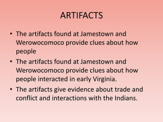 ARTIFACTS 
• The artifacts found at Jamestown and 
Werowocomoco provide clues about how 
people 
• The artifacts found at Jamestown and 
Werowocomoco provide clues about how 
people interacted in early Virginia. 
• The artifacts give evidence about trade and 
conflict and interactions with the Indians. 
 