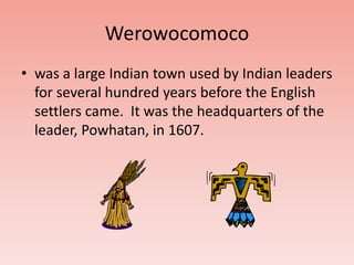 Werowocomoco 
• was a large Indian town used by Indian leaders 
for several hundred years before the English 
settlers came. It was the headquarters of the 
leader, Powhatan, in 1607. 
 